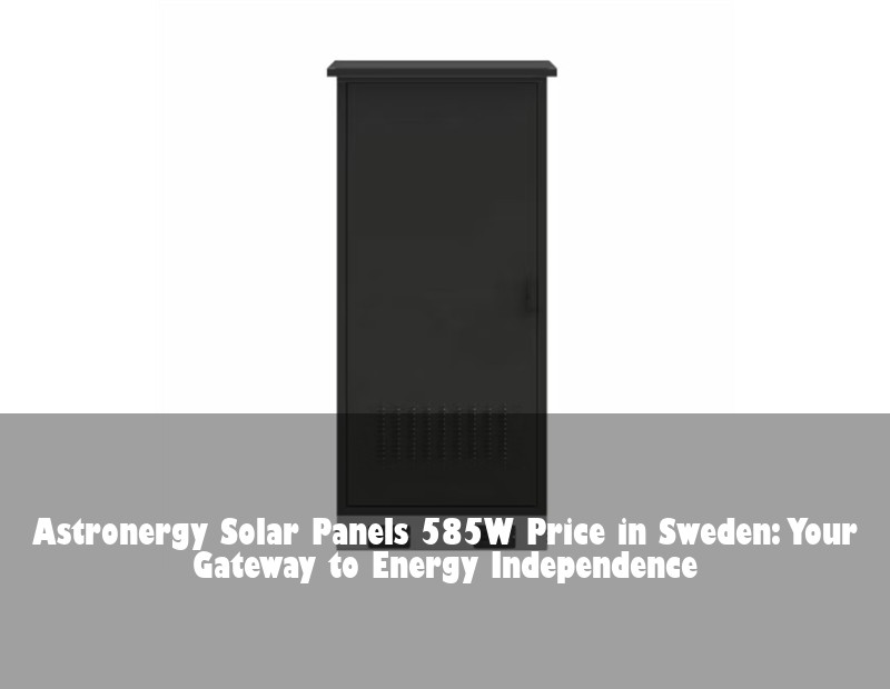 Astronergy Solar Panels 585W Price in Sweden: Your Gateway to Energy Independence