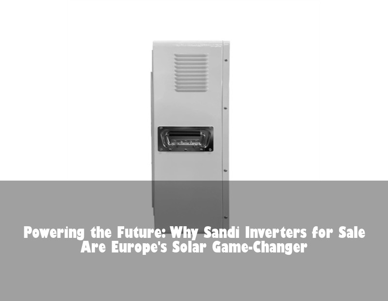 Powering the Future: Why Sandi Inverters for Sale Are Europe's Solar Game-Changer